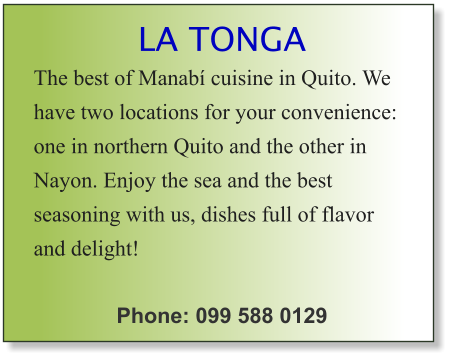 LA TONGA The best of Manabí cuisine in Quito. We have two locations for your convenience: one in northern Quito and the other in Nayon. Enjoy the sea and the best seasoning with us, dishes full of flavor and delight!  Phone: 099 588 0129
